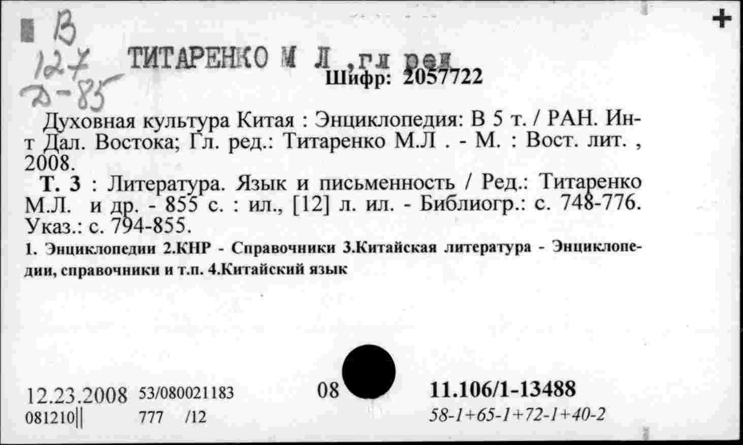 ﻿ТИТАРЕНКО Ч Л,,™
од
Духовная культура Китая : Энциклопедия: В 5 т. / РАН. Ин-т Дал. Востока; Гл. ред.: Титаренко М.Л . - М. : Вост. лит. , 2008.
Т. 3 : Литература. Язык и письменность / Ред.: Титаренко М.Л. и др. - 855 с. : ил., [12] л. ил. - Библиогр.: с. 748-776. Указ.: с. 794-855.
1. Энциклопедии 2.КНР - Справочники 3.Китайская литература - Энциклопедии, справочники и т.п. 4.Китайский язык
12.23.20 0 8 53/080021183
081210Ц	777 /12
08
11.106/1-13488
58-1+65-1+72-1+40-2